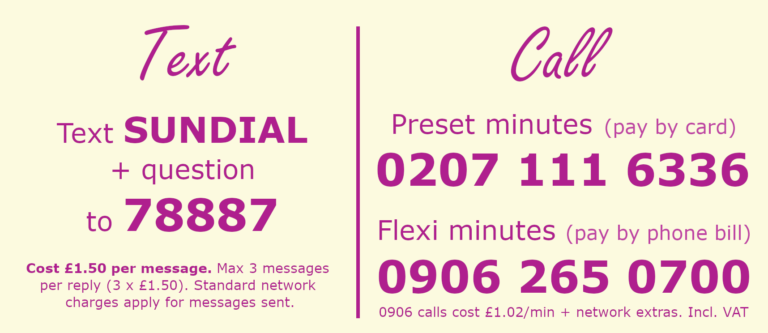 Text: Text SUNDIAL + your question to 78887. £1.50 per message. Max 3 messages per reply (3 x £1.50). Standard netwrk charges apply for messages sent. Call: Preset minutes (Pay by card) 02071116336. Flexible minutes (Pay by phone bill) 09062650700. 0906 calls cost £1.02 per minutes plus network extras. Prices include VAT.