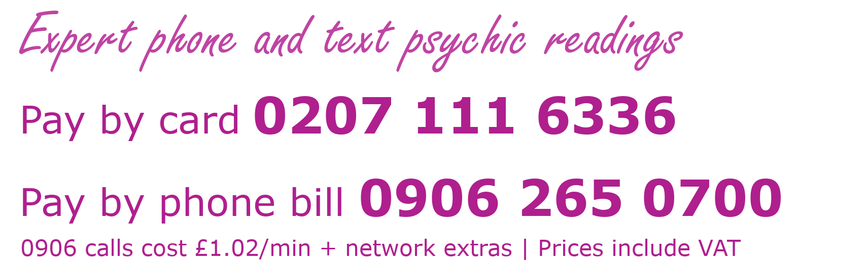 Expert phone and text psychic readings. Pay by card 02071116336. Pay by phone bill 09062650700. 0906 calls cost £1.02 per minutes plus network extras. Prices include VAT.