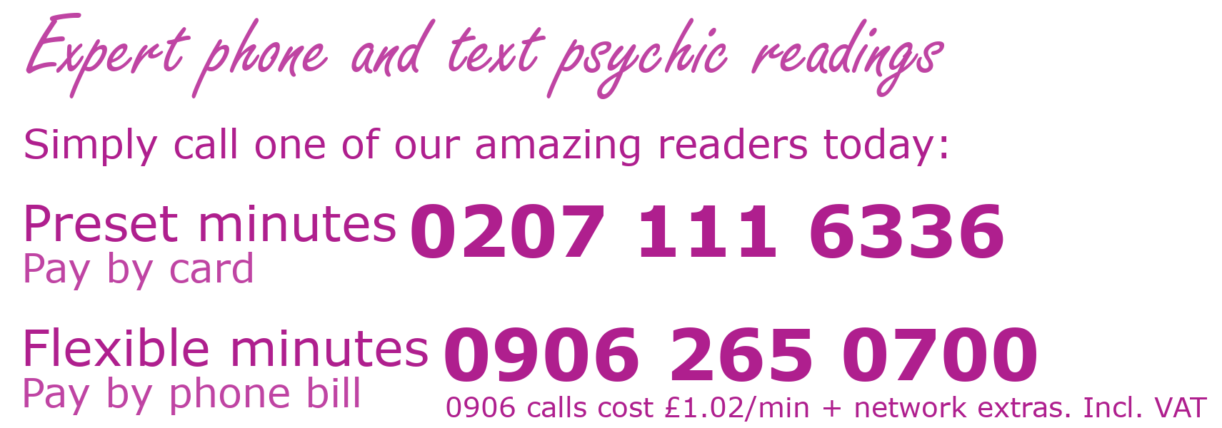 Expert phone and text psychic readings. Simply call one of our amazing readers today: Preset minutes (Pay by card) 02071116336. Flexible minutes (Pay by phone bill) 09062650700. 0906 calls cost £1.02 per minutes plus network extras. Prices include VAT.